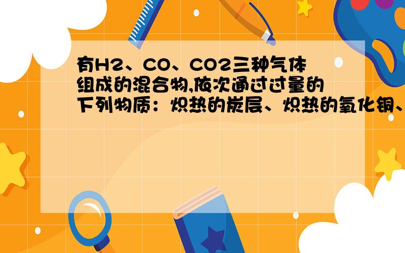 有H2、CO、CO2三种气体组成的混合物,依次通过过量的下列物质：炽热的炭层、炽热的氧化铜、浓硫酸后.剩余气体有