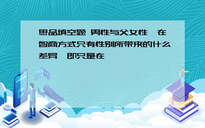 思品填空题 男性与父女性,在智商方式只有性别所带来的什么差异,即只是在