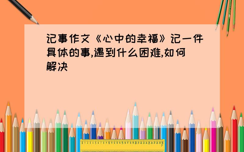 记事作文《心中的幸福》记一件具体的事,遇到什么困难,如何解决