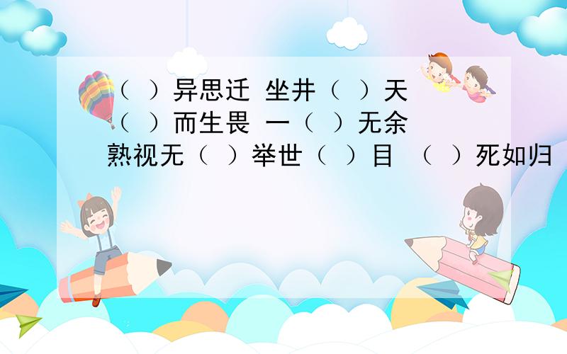 （ ）异思迁 坐井（ ）天 （ ）而生畏 一（ ）无余 熟视无（ ）举世（ ）目 （ ）死如归 面面相（ ）（ ）颜（ ）色