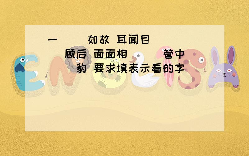 一( ）如故 耳闻目（ ）（ ）顾后 面面相（ ） 管中（ ）豹 要求填表示看的字