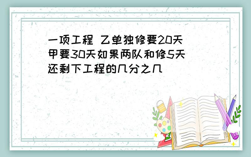 一项工程 乙单独修要20天 甲要30天如果两队和修5天 还剩下工程的几分之几