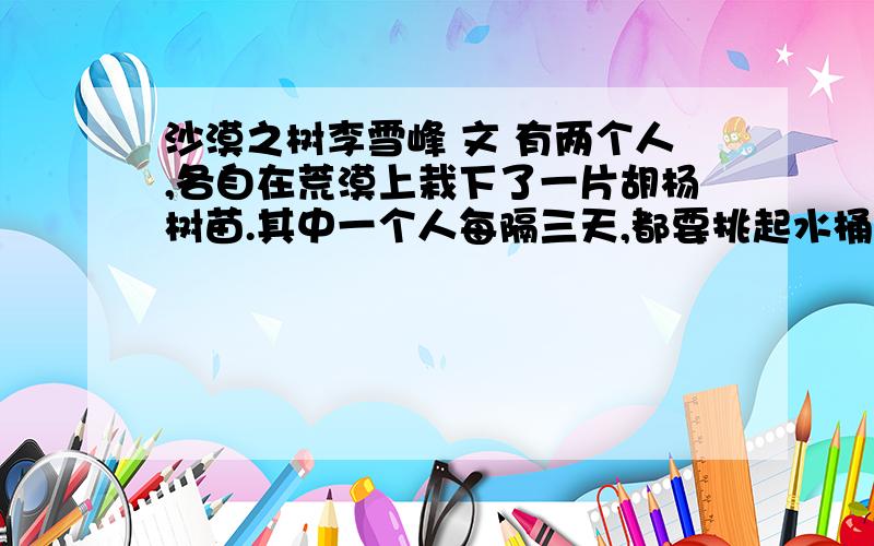 沙漠之树李雪峰 文 有两个人,各自在荒漠上栽下了一片胡杨树苗.其中一个人每隔三天,都要挑起水桶,一棵一棵地给他的那些树苗浇水.不管是烈日炎炎,还是飞沙走石,那人都会雷打不动地浇他