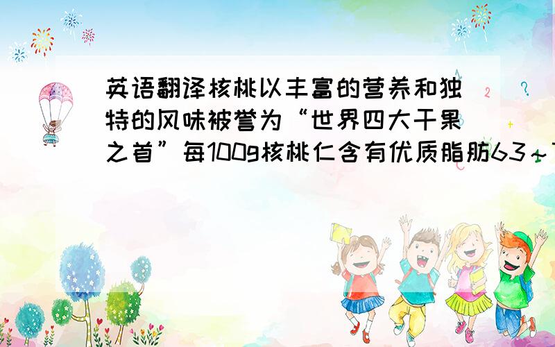 英语翻译核桃以丰富的营养和独特的风味被誉为“世界四大干果之首”每100g核桃仁含有优质脂肪63～70g、蛋白质14.19g、碳水化合物5.10mg、磷280mg、钙85mg、钾3.0mg、VB 1 0.26mg、VB 2 0.15mg、烟酸1.00