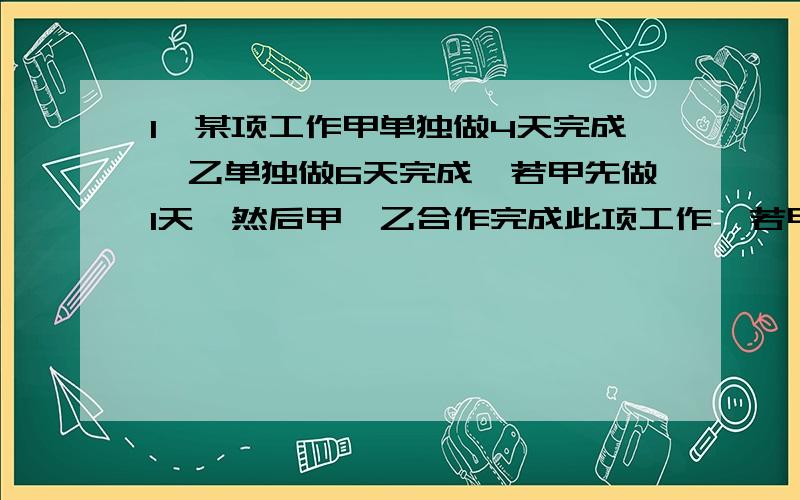 1、某项工作甲单独做4天完成,乙单独做6天完成,若甲先做1天,然后甲、乙合作完成此项工作,若甲一共做了x天,所列方程______________.2、抗洪抢险中修补一段大堤,甲队单独施工12天完成,乙队单独