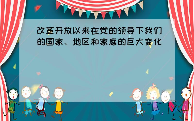 改革开放以来在党的领导下我们的国家、地区和家庭的巨大变化