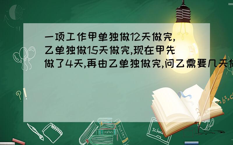 一项工作甲单独做12天做完,乙单独做15天做完,现在甲先做了4天,再由乙单独做完,问乙需要几天做完?