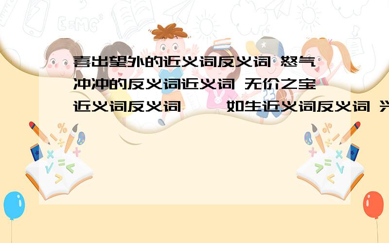 喜出望外的近义词反义词 怒气冲冲的反义词近义词 无价之宝近义词反义词 栩栩如生近义词反义词 兴高采烈反义词近义词  同归于尽反义词近义词   在线等