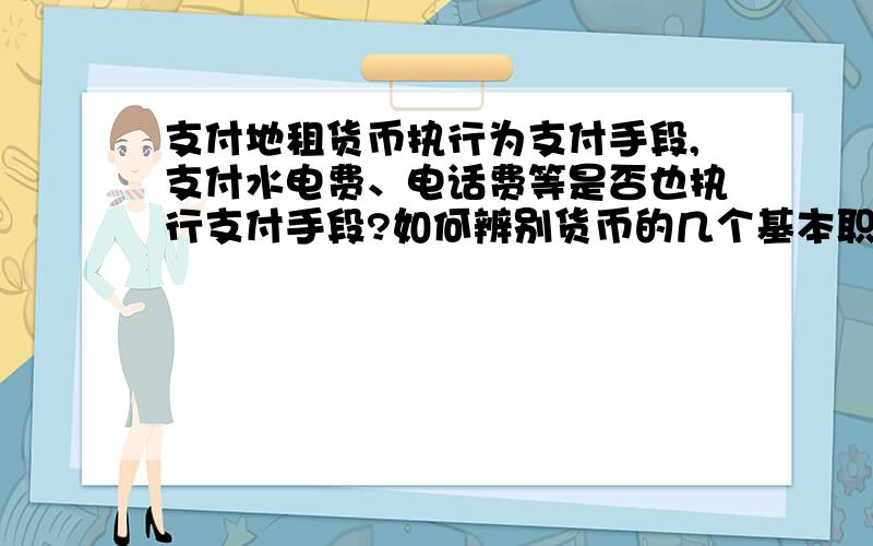 支付地租货币执行为支付手段,支付水电费、电话费等是否也执行支付手段?如何辨别货币的几个基本职能?尤其是支付手段和流通手段.例题：2010年春节期间,小黄和父母选择了标价为每人3500元