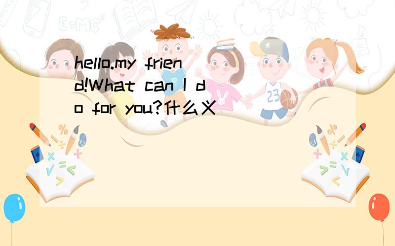hello.my friend!What can I do for you?什么义
