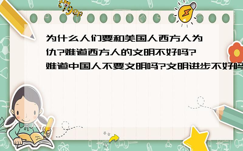 为什么人们要和美国人西方人为仇?难道西方人的文明不好吗?难道中国人不要文明吗?文明进步不好吗?