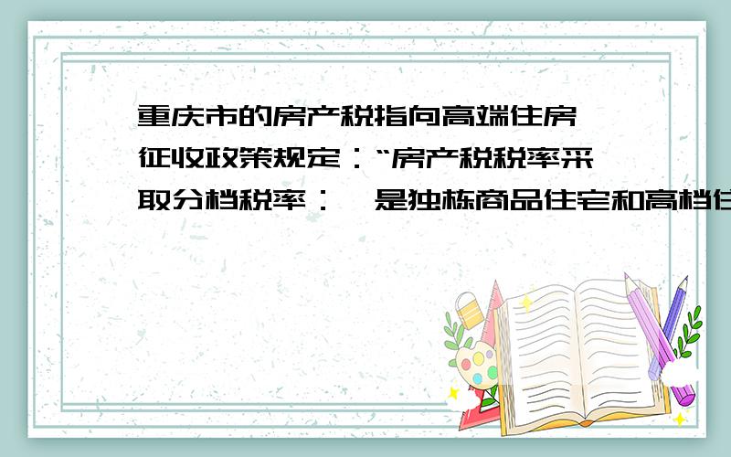 重庆市的房产税指向高端住房,征收政策规定：“房产税税率采取分档税率：一是独栋商品住宅和高档住房建筑面积交易单价在上两年主城九区新建商品住房成交建筑面积均价3倍以下的住房,