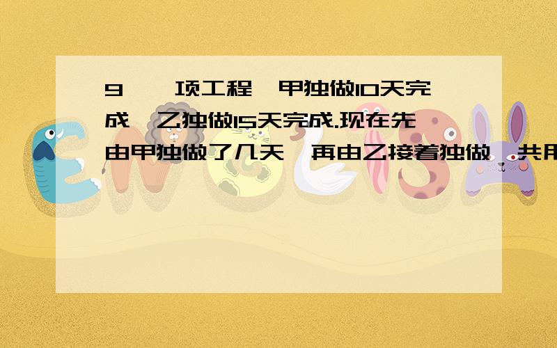 9、一项工程,甲独做10天完成,乙独做15天完成.现在先由甲独做了几天,再由乙接着独做,共用11天完成任务