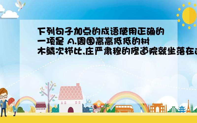 下列句子加点的成语使用正确的一项是 A.周围高高低低的树木鳞次栉比,庄严肃穆的修道院就坐落在这片绿树浓荫中B.进入九年级以来,我们班的好多同学都比以前更加苦心孤诣地学习,很多同