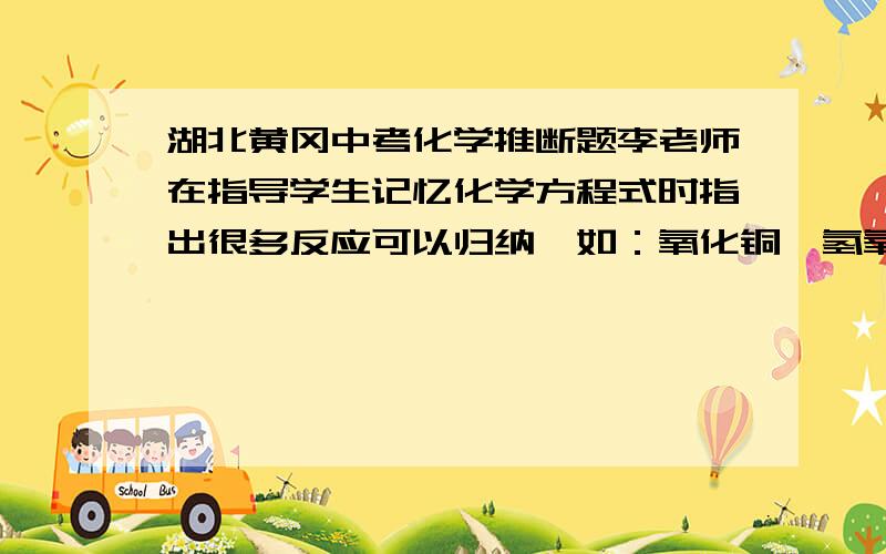 湖北黄冈中考化学推断题李老师在指导学生记忆化学方程式时指出很多反应可以归纳,如：氧化铜、氢氧化铜、碳酸铜等与硫酸反应时生成物中都含有硫酸铜和水.同学们兴趣很高,也进行了归