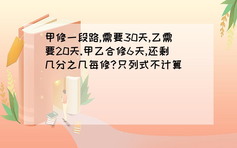 甲修一段路,需要30天,乙需要20天.甲乙合修6天,还剩几分之几每修?只列式不计算