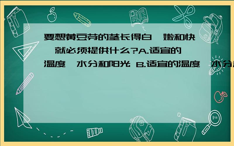 要想黄豆芽的茎长得白、嫩和快,就必须提供什么?A.适宜的温度、水分和阳光 B.适宜的温度、水分和空气C.适宜的水分、空气和阳光 D.适宜的温度、空气和阳光选哪个?