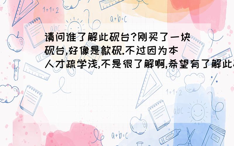 请问谁了解此砚台?刚买了一块砚台,好像是歙砚.不过因为本人才疏学浅,不是很了解啊,希望有了解此砚台的大侠给介绍一下.包括产地,材质,有没有什么讲法.还有就是价值,优点等等.