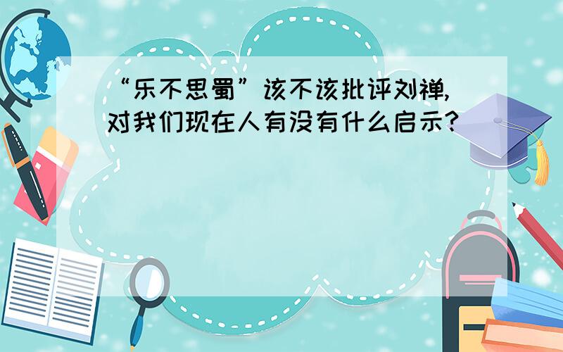 “乐不思蜀”该不该批评刘禅,对我们现在人有没有什么启示?