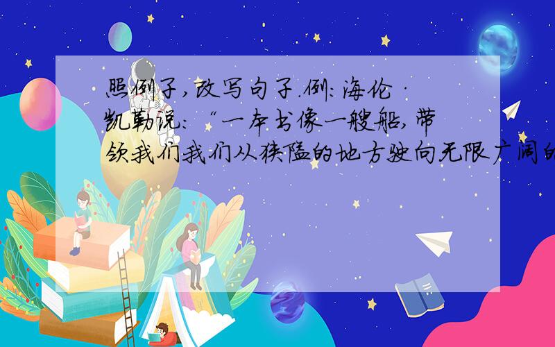 照例子,改写句子.例:海伦·凯勒说：“一本书像一艘船,带领我们我们从狭隘的地方驶向无限广阔的海洋.”我说：“一本书像.,.”最好格式一样.