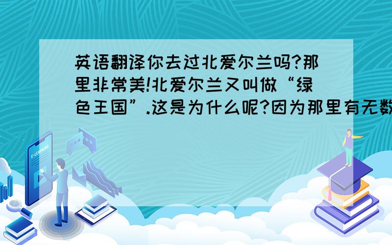 英语翻译你去过北爱尔兰吗?那里非常美!北爱尔兰又叫做“绿色王国”.这是为什么呢?因为那里有无数的青山绿水与广阔的草原.现在,你是不是也想去北爱尔兰了呢?