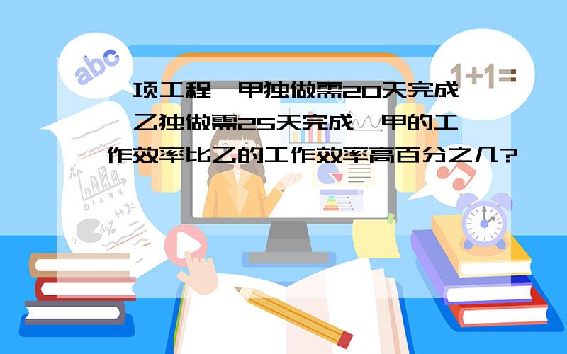 一项工程,甲独做需20天完成,乙独做需25天完成,甲的工作效率比乙的工作效率高百分之几?