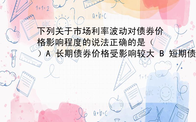 下列关于市场利率波动对债券价格影响程度的说法正确的是（ ）A 长期债券价格受影响较大 B 短期债券价格受影响较大C 两者受到的影响总是相等 D 两者受到的影响无法确定单选