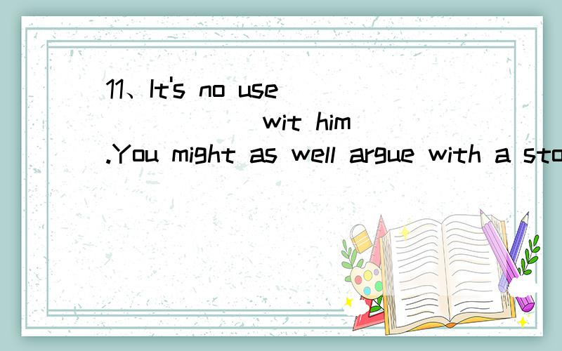 11、It's no use _____ wit him.You might as well argue with a stone wall.A.arguing B.of arguing C.in arguing D.to argue