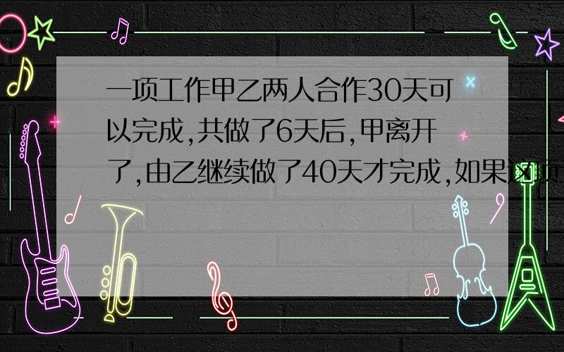 一项工作甲乙两人合作30天可以完成,共做了6天后,甲离开了,由乙继续做了40天才完成,如果这项工作由甲或乙单独完成,各需几天?应用题