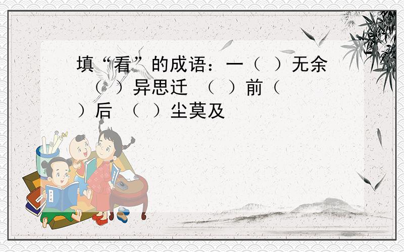 填“看”的成语：一（ ）无余 （ ）异思迁 （ ）前（ ）后 （ ）尘莫及