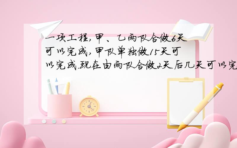 一项工程,甲、乙两队合做6天可以完成,甲队单独做15天可以完成.现在由两队合做2天后几天可以完成?一项工程,甲、乙两队合做6天可以完成,甲队单独做15天可以完成.现在由两队合做2天后,调走