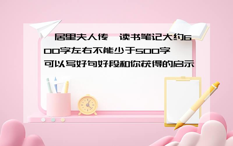 《居里夫人传》读书笔记大约600字左右不能少于500字 可以写好句好段和你获得的启示