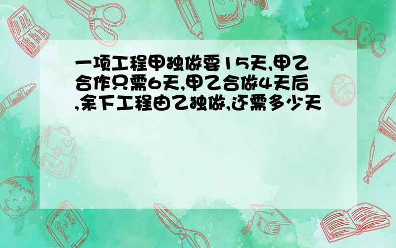 一项工程甲独做要15天,甲乙合作只需6天,甲乙合做4天后,余下工程由乙独做,还需多少天