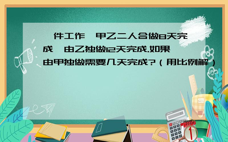 一件工作,甲乙二人合做8天完成,由乙独做12天完成.如果由甲独做需要几天完成?（用比例解）