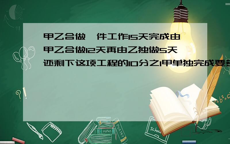 甲乙合做一件工作15天完成由甲乙合做12天再由乙独做5天还剩下这项工程的10分之1甲单独完成要多少天