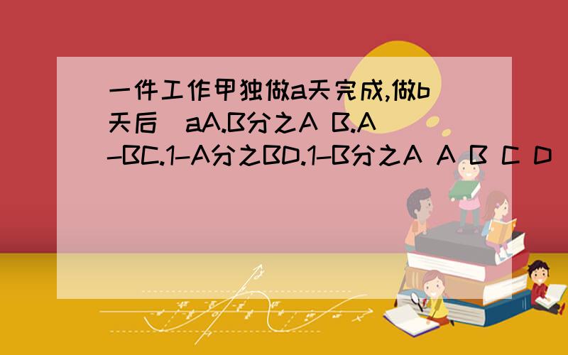 一件工作甲独做a天完成,做b天后(aA.B分之A B.A-BC.1-A分之BD.1-B分之A A B C D 选一个？