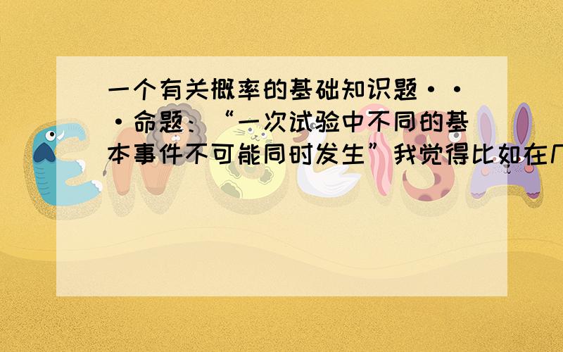 一个有关概率的基础知识题···命题：“一次试验中不同的基本事件不可能同时发生”我觉得比如在几何概型中,点落在矩形中两块面积相等的两个小矩形可以落在他们相交的那条线上,这样