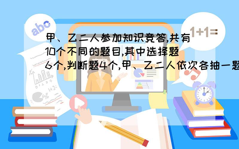 甲、乙二人参加知识竞答,共有10个不同的题目,其中选择题6个,判断题4个,甲、乙二人依次各抽一题、甲...甲、乙二人参加知识竞答,共有10个不同的题目,其中选择题6个,判断题4个,甲、乙二人依