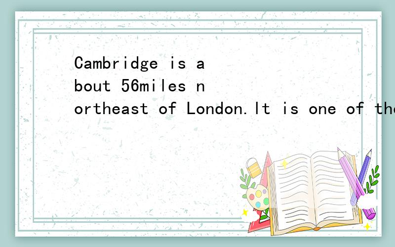 Cambridge is about 56miles northeast of London.lt is one of the most beautiful places in Britain.Everything about the city of Cambridge reminds you of its f____ university:students on bicycles,the atmosphere of learmning,traditions and the magnificen