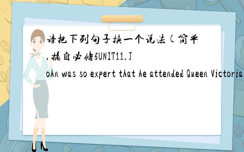 请把下列句子换一个说法(简单,摘自必修5UNIT11.John was so expert that he attended Queen Victoria as her personal physician.2.Neither its cause nor its cure was understood.3.He knew that cholera would never be controlled until its cause