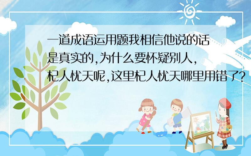 一道成语运用题我相信他说的话是真实的,为什么要怀疑别人,杞人忧天呢,这里杞人忧天哪里用错了?