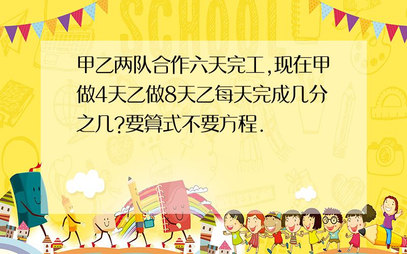 甲乙两队合作六天完工,现在甲做4天乙做8天乙每天完成几分之几?要算式不要方程.