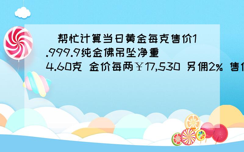 ）帮忙计算当日黄金每克售价1.999.9纯金佛吊坠净重 4.60克 金价每两￥17,530 另佣2% 售价 2,2472.999.9纯金项链净重 4.45克 金价每两￥17,530 另佣2% 售价 2,187请通过以上已知数据 算出当日我在香港