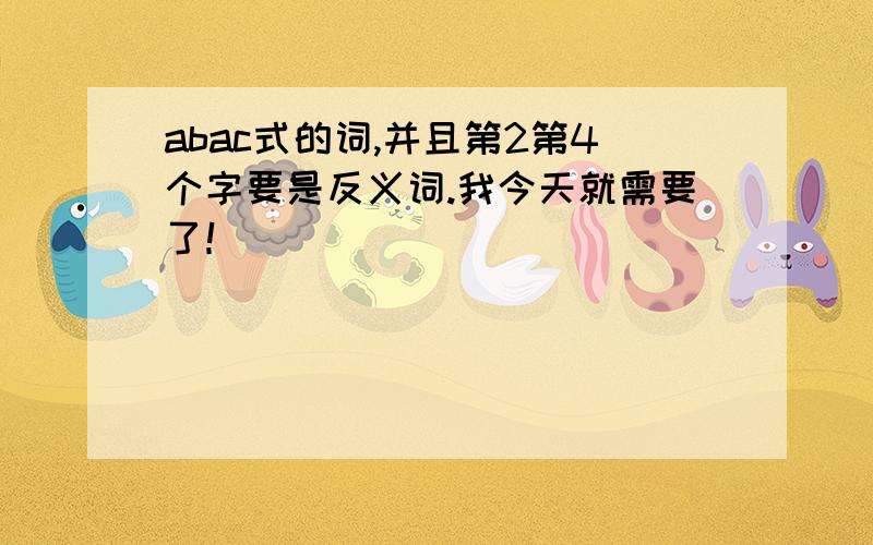 abac式的词,并且第2第4个字要是反义词.我今天就需要了！