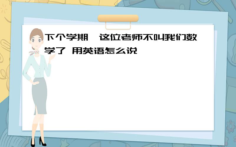 下个学期,这位老师不叫我们数学了 用英语怎么说