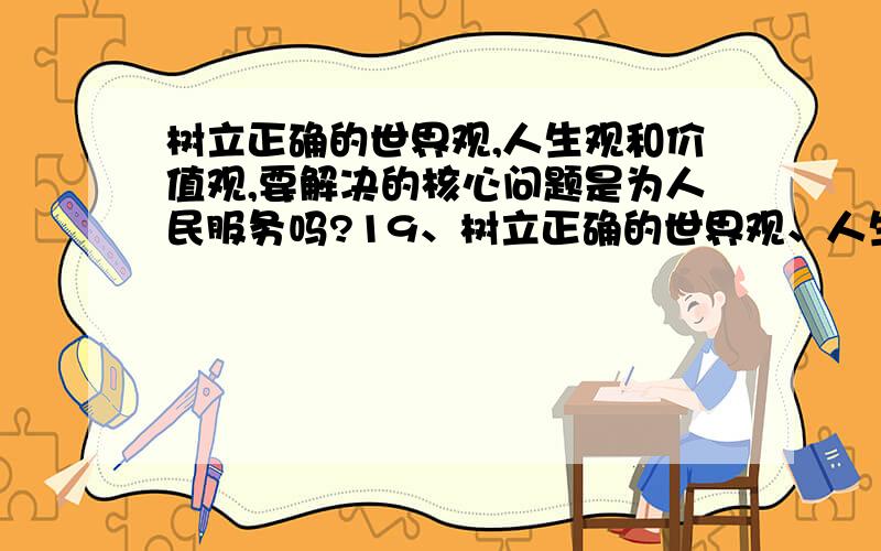 树立正确的世界观,人生观和价值观,要解决的核心问题是为人民服务吗?19、树立正确的世界观、人生观和价值观,要解决的核心问题是().A.为人民服务 B.集体主义思想C.共产主义精神 D.无私奉献