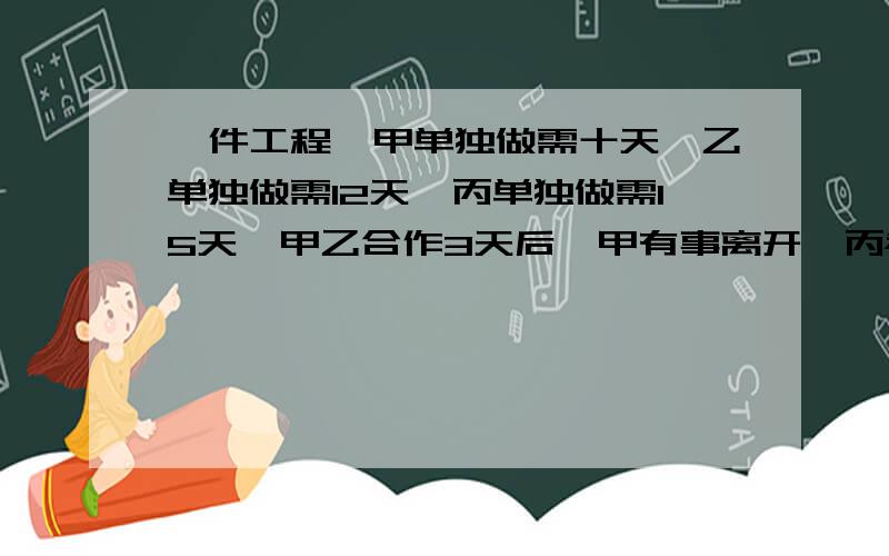 一件工程,甲单独做需十天,乙单独做需12天,丙单独做需15天,甲乙合作3天后,甲有事离开,丙参加工作,需多少天才能完成这件工程?