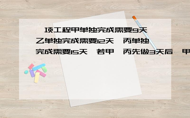 一项工程甲单独完成需要9天,乙单独完成需要12天,丙单独完成需要15天,若甲、丙先做3天后,甲有事离开,由乙接替甲的工作,问还需要多少天能完成这项工作的5/6