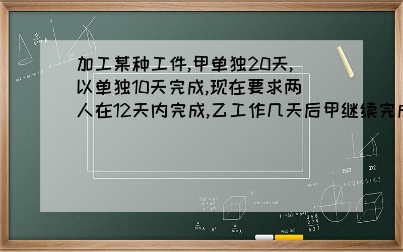 加工某种工件,甲单独20天,以单独10天完成,现在要求两人在12天内完成,乙工作几天后甲继续完成任务?