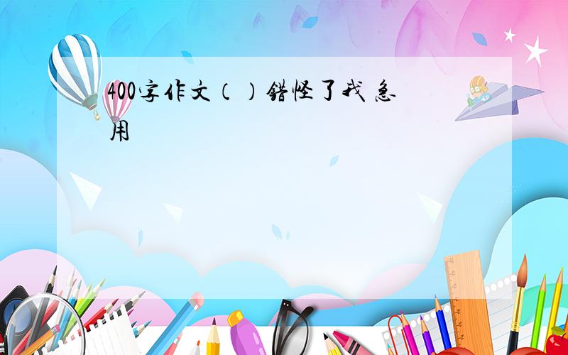 400字作文（）错怪了我 急用